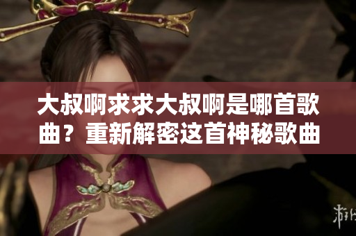 大叔啊求求大叔啊是哪首歌曲？重新解密這首神秘歌曲的背后故事