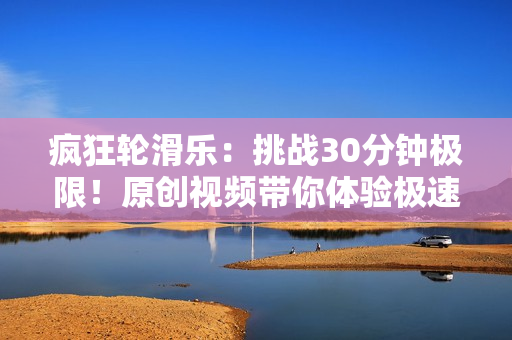 瘋狂輪滑樂：挑戰(zhàn)30分鐘極限！原創(chuàng)視頻帶你體驗極速滑行游戲