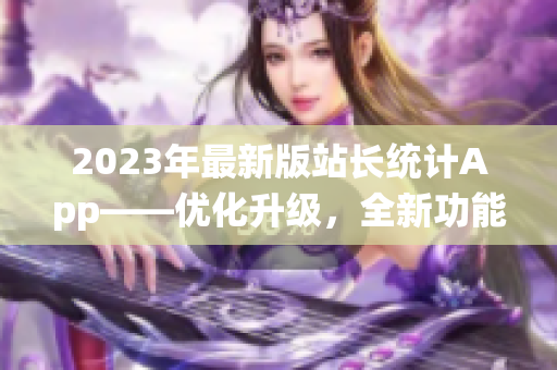 2023年最新版站長(zhǎng)統(tǒng)計(jì)App——優(yōu)化升級(jí)，全新功能助力網(wǎng)站管理