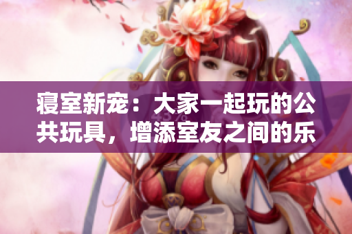 寢室新寵：大家一起玩的公共玩具，增添室友之間的樂(lè)趣與互動(dòng)！