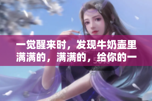 一覺醒來時，發(fā)現(xiàn)牛奶壺里滿滿的，滿滿的，給你的一天注入了新活力！
