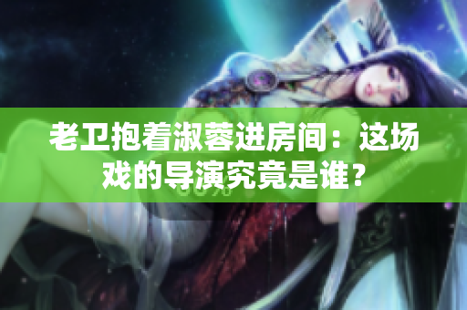 老衛(wèi)抱著淑蓉進(jìn)房間：這場戲的導(dǎo)演究竟是誰？
