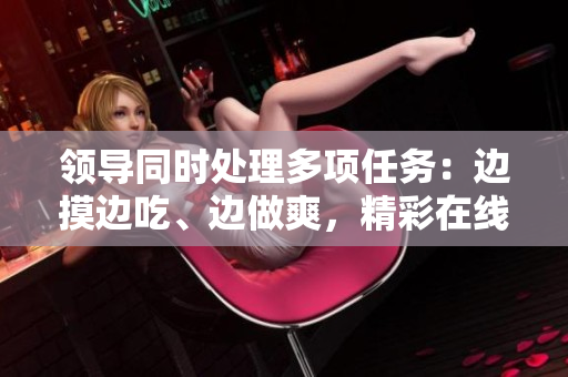 領(lǐng)導(dǎo)同時處理多項任務(wù)：邊摸邊吃、邊做爽，精彩在線觀看