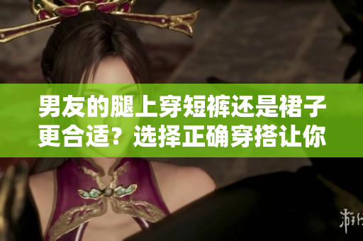 男友的腿上穿短褲還是裙子更合適？選擇正確穿搭讓你更美麗。