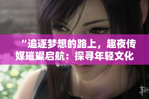 “追逐夢(mèng)想的路上，趣夜傳媒璀璨啟航：探尋年輕文化新潮流”