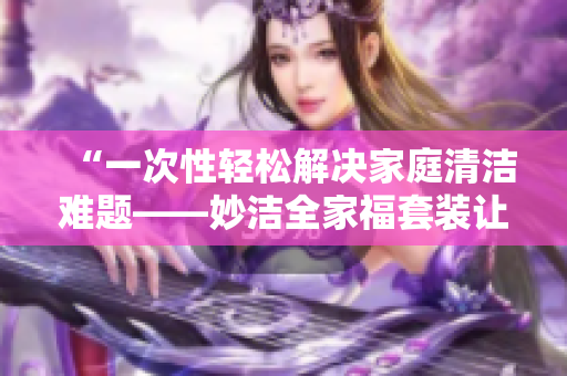 “一次性輕松解決家庭清潔難題——妙潔全家福套裝讓家中煥然一新！”