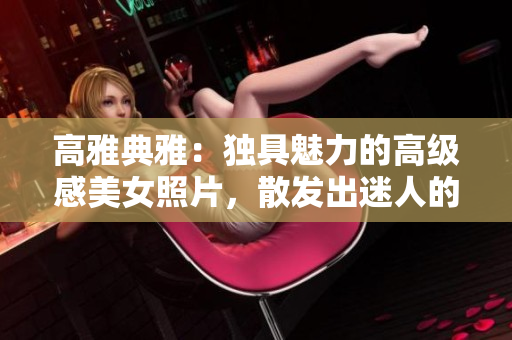 高雅典雅：獨具魅力的高級感美女照片，散發(fā)出迷人的禁欲氛圍