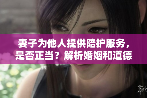 妻子為他人提供陪護(hù)服務(wù)，是否正當(dāng)？解析婚姻和道德邊界