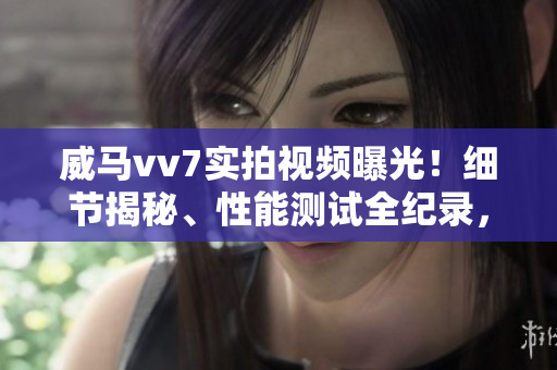 威馬vv7實拍視頻曝光！細節(jié)揭秘、性能測試全紀錄，帶你深度了解這款車的優(yōu)缺點