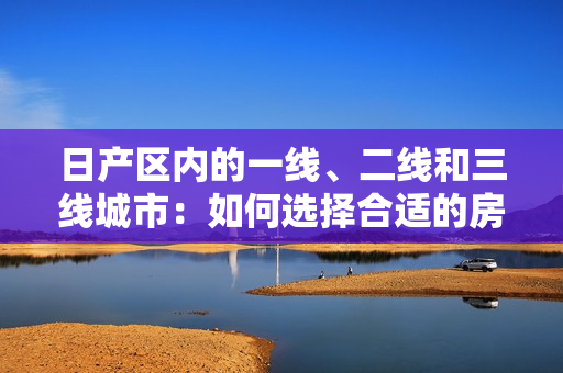 日產(chǎn)區(qū)內(nèi)的一線、二線和三線城市：如何選擇合適的房產(chǎn)？