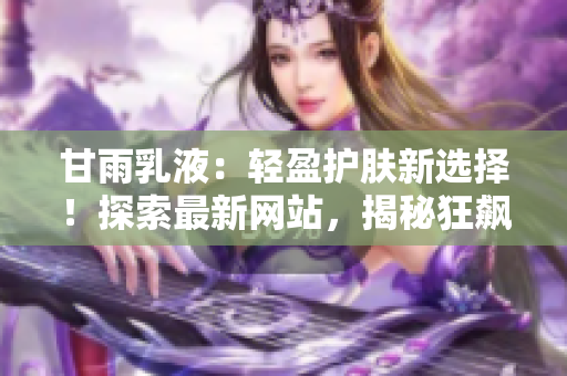 甘雨乳液：輕盈護(hù)膚新選擇！探索最新網(wǎng)站，揭秘狂飆式人氣背后的秘密！