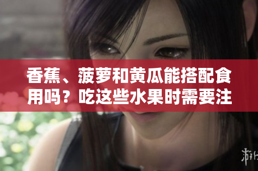 香蕉、菠蘿和黃瓜能搭配食用嗎？吃這些水果時(shí)需要注意什么？