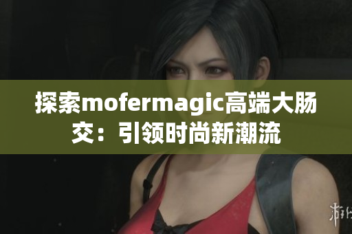 探索mofermagic高端大腸交：引領(lǐng)時(shí)尚新潮流