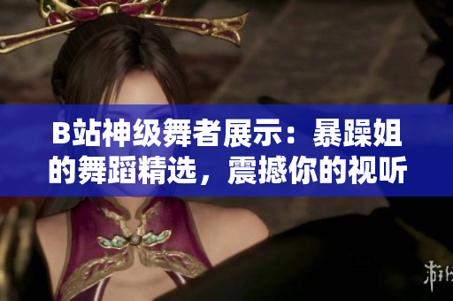 B站神級舞者展示：暴躁姐的舞蹈精選，震撼你的視聽！