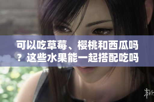 可以吃草莓、櫻桃和西瓜嗎？這些水果能一起搭配吃嗎？