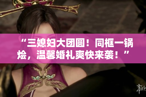“三媳婦大團(tuán)圓！同框一鍋燴，溫馨婚禮爽快來襲！”