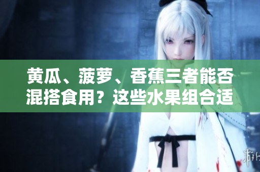 黃瓜、菠蘿、香蕉三者能否混搭食用？這些水果組合適宜搭配嗎？