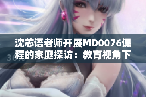 沈芯語(yǔ)老師開(kāi)展MD0076課程的家庭探訪：教育視角下的親情觀察