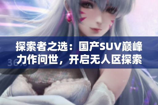 探索者之選：國產(chǎn)SUV巔峰力作問世，開啟無人區(qū)探索新時(shí)代！
