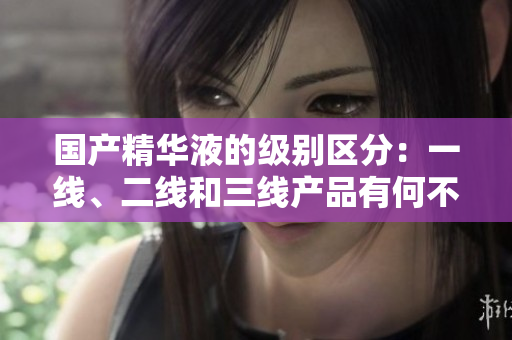 國(guó)產(chǎn)精華液的級(jí)別區(qū)分：一線、二線和三線產(chǎn)品有何不同？