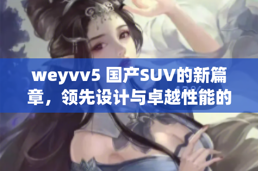 weyvv5 國(guó)產(chǎn)SUV的新篇章，領(lǐng)先設(shè)計(jì)與卓越性能的完美結(jié)合