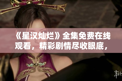 《星漢燦爛》全集免費在線觀看，精彩劇情盡收眼底，不容錯過！
