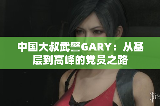 中國大叔武警GARY：從基層到高峰的黨員之路
