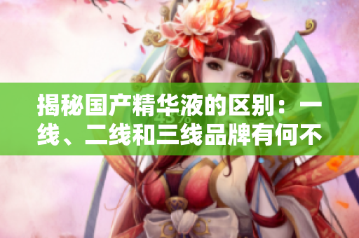 揭秘國產(chǎn)精華液的區(qū)別：一線、二線和三線品牌有何不同？