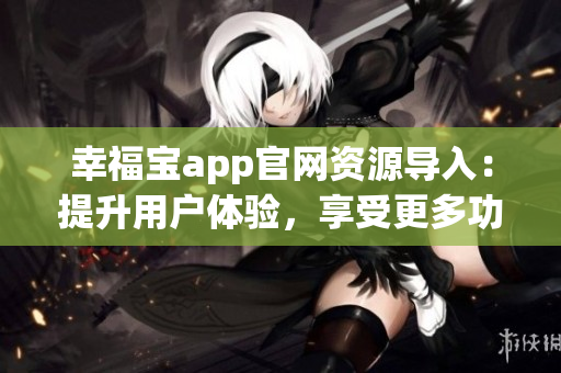 幸福寶app官網(wǎng)資源導入：提升用戶體驗，享受更多功能和服務