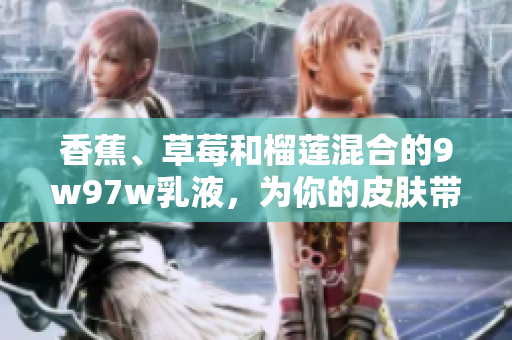 香蕉、草莓和榴蓮混合的9w97w乳液，為你的皮膚帶來香甜與滋潤