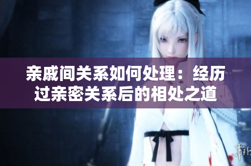 親戚間關(guān)系如何處理：經(jīng)歷過(guò)親密關(guān)系后的相處之道