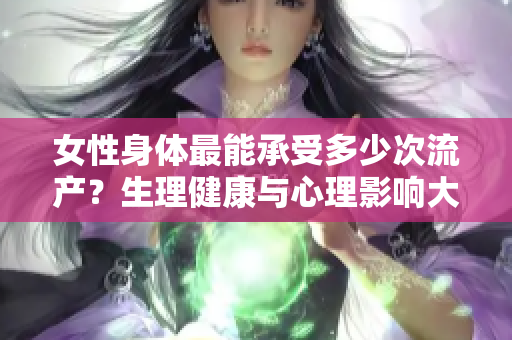 女性身體最能承受多少次流產(chǎn)？生理健康與心理影響大揭秘