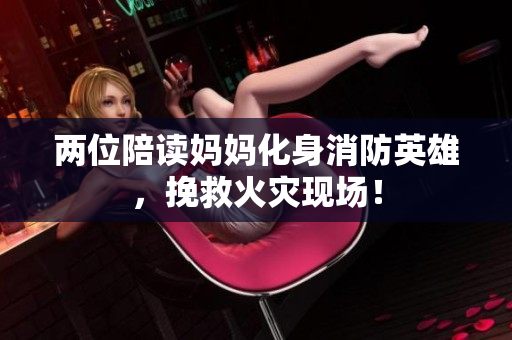 兩位陪讀媽媽化身消防英雄，挽救火災(zāi)現(xiàn)場！