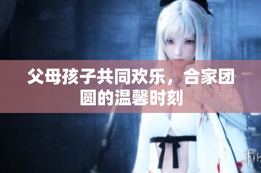 父母孩子共同歡樂(lè)，合家團(tuán)圓的溫馨時(shí)刻