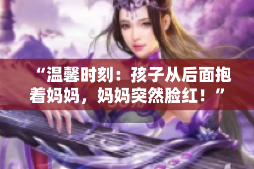 “溫馨時刻：孩子從后面抱著媽媽，媽媽突然臉紅！”