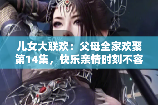 兒女大聯(lián)歡：父母全家歡聚第14集，快樂親情時刻不容錯過！