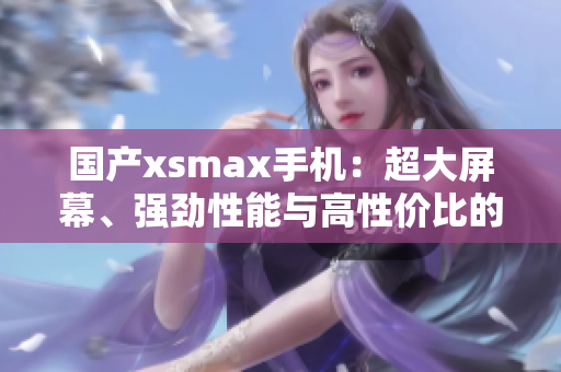 國(guó)產(chǎn)xsmax手機(jī)：超大屏幕、強(qiáng)勁性能與高性價(jià)比的完美結(jié)合