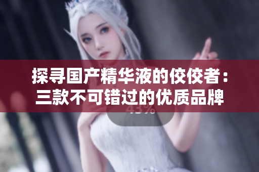 探尋國產(chǎn)精華液的佼佼者：三款不可錯過的優(yōu)質品牌