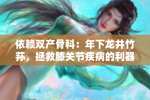 依賴雙產(chǎn)骨科：年下龍井竹蓀，拯救膝關(guān)節(jié)疾病的利器
