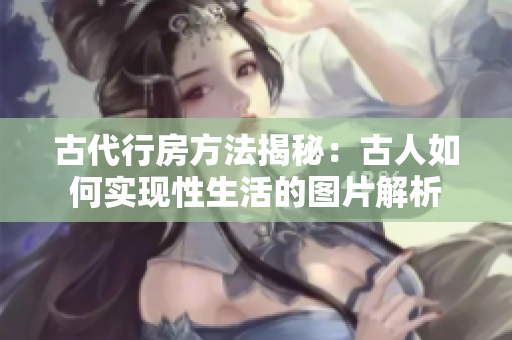 古代行房方法揭秘：古人如何實現(xiàn)性生活的圖片解析