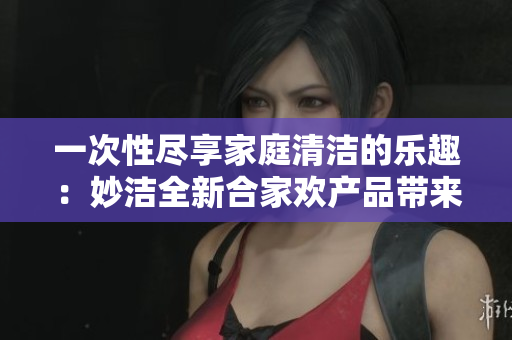 一次性盡享家庭清潔的樂趣：妙潔全新合家歡產(chǎn)品帶來的驚喜體驗(yàn)