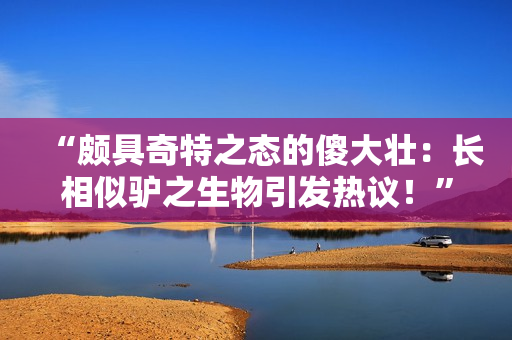 “頗具奇特之態(tài)的傻大壯：長相似驢之生物引發(fā)熱議！”