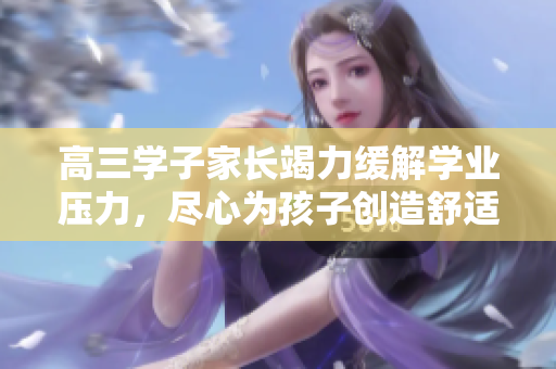 高三學(xué)子家長(zhǎng)竭力緩解學(xué)業(yè)壓力，盡心為孩子創(chuàng)造舒適學(xué)習(xí)環(huán)境