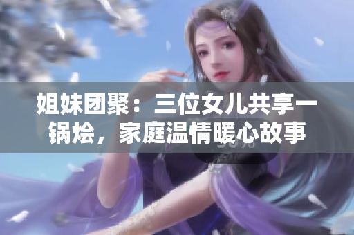 姐妹團(tuán)聚：三位女兒共享一鍋燴，家庭溫情暖心故事