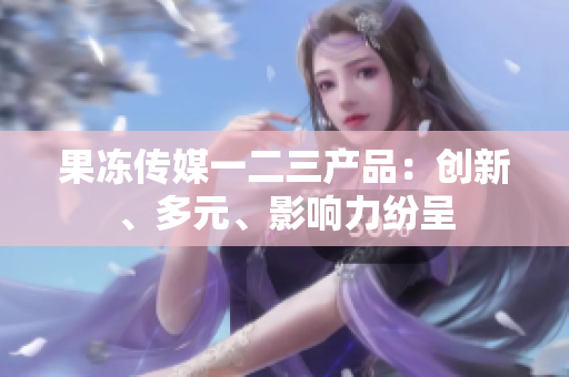 果凍傳媒一二三產(chǎn)品：創(chuàng)新、多元、影響力紛呈