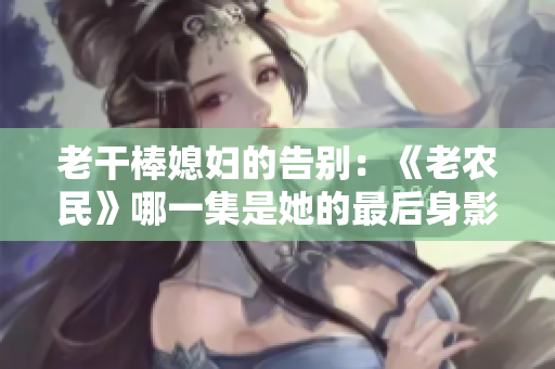 老干棒媳婦的告別：《老農(nóng)民》哪一集是她的最后身影？