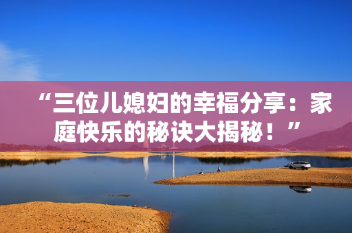 “三位兒媳婦的幸福分享：家庭快樂的秘訣大揭秘！”