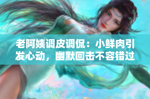 老阿姨調(diào)皮調(diào)侃：小鮮肉引發(fā)心動(dòng)，幽默回?fù)舨蝗蒎e(cuò)過(guò)