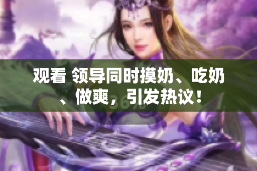 觀看 領導同時摸奶、吃奶、做爽，引發(fā)熱議！