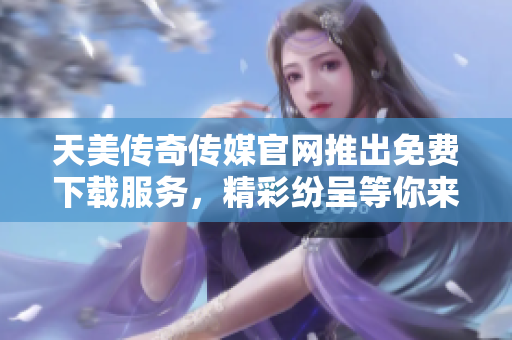 天美傳奇?zhèn)髅焦倬W(wǎng)推出免費(fèi)下載服務(wù)，精彩紛呈等你來體驗(yàn)